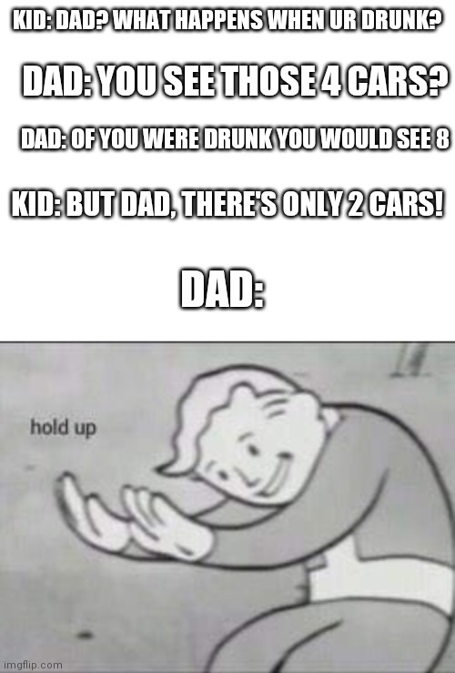  KID: DAD? WHAT HAPPENS WHEN UR DRUNK? DAD: YOU SEE THOSE 4 CARS? DAD: OF YOU WERE DRUNK YOU WOULD SEE 8; KID: BUT DAD, THERE'S ONLY 2 CARS! DAD: | image tagged in blank white template,fallout hold up | made w/ Imgflip meme maker