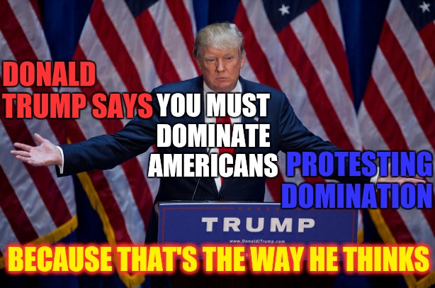 Bunker Boy Brain | DONALD TRUMP SAYS; YOU MUST DOMINATE AMERICANS; PROTESTING DOMINATION; BECAUSE THAT'S THE WAY HE THINKS | image tagged in donald trump,memes,trump unfit unqualified dangerous,liar in chief,bunker boy,trump sucks | made w/ Imgflip meme maker