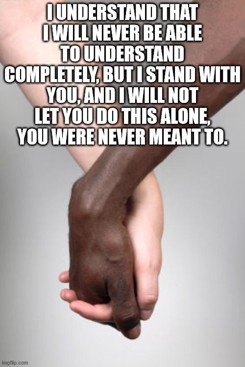 I stand with you | I UNDERSTAND THAT I WILL NEVER BE ABLE TO UNDERSTAND COMPLETELY, BUT I STAND WITH YOU, AND I WILL NOT LET YOU DO THIS ALONE, YOU WERE NEVER MEANT TO. | image tagged in racism,unity,community,love,understand,stand with you | made w/ Imgflip meme maker