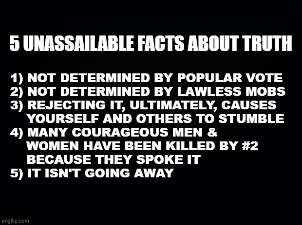 TRUTH | 5 UNASSAILABLE FACTS ABOUT TRUTH; 1) NOT DETERMINED BY POPULAR VOTE
2) NOT DETERMINED BY LAWLESS MOBS
3) REJECTING IT, ULTIMATELY, CAUSES
    YOURSELF AND OTHERS TO STUMBLE
4) MANY COURAGEOUS MEN &
    WOMEN HAVE BEEN KILLED BY #2
    BECAUSE THEY SPOKE IT
5) IT ISN'T GOING AWAY | image tagged in black background,truth,mobs,courage,god,lawless | made w/ Imgflip meme maker