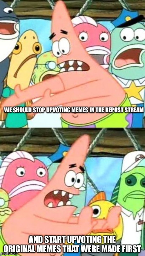 Put It Somewhere Else Patrick Meme | WE SHOULD STOP UPVOTING MEMES IN THE REPOST STREAM; AND START UPVOTING THE ORIGINAL MEMES THAT WERE MADE FIRST | image tagged in memes,put it somewhere else patrick | made w/ Imgflip meme maker