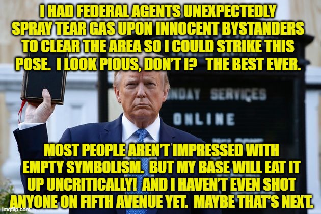 The Pious President | I HAD FEDERAL AGENTS UNEXPECTEDLY SPRAY TEAR GAS UPON INNOCENT BYSTANDERS TO CLEAR THE AREA SO I COULD STRIKE THIS POSE.  I LOOK PIOUS, DON’T I?   THE BEST EVER. MOST PEOPLE AREN’T IMPRESSED WITH EMPTY SYMBOLISM.  BUT MY BASE WILL EAT IT UP UNCRITICALLY!  AND I HAVEN’T EVEN SHOT ANYONE ON FIFTH AVENUE YET.  MAYBE THAT’S NEXT. | image tagged in donald trump approves,donald trump the clown,donald trump is an idiot,hypocrisy,conservative hypocrisy | made w/ Imgflip meme maker