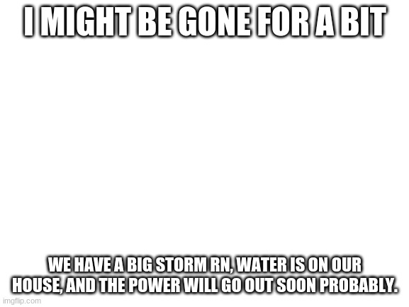 Blank White Template | I MIGHT BE GONE FOR A BIT; WE HAVE A BIG STORM RN, WATER IS ON OUR HOUSE, AND THE POWER WILL GO OUT SOON PROBABLY. | image tagged in blank white template | made w/ Imgflip meme maker