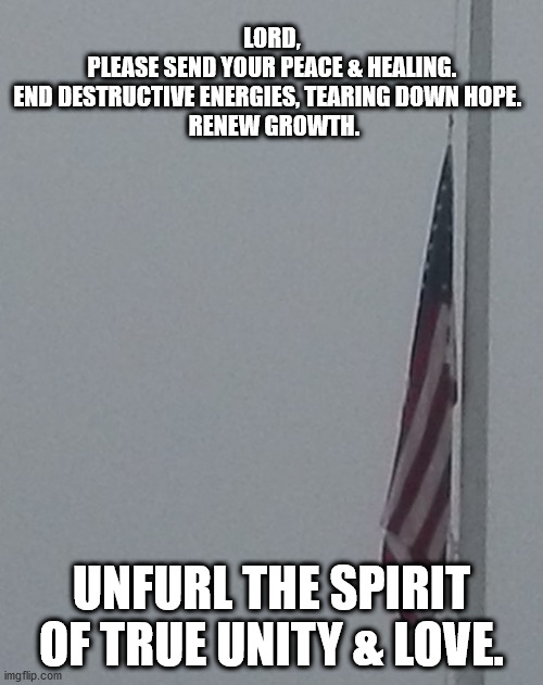 Unfurl the Spirit of Unity and Love | LORD, 
PLEASE SEND YOUR PEACE & HEALING. 
END DESTRUCTIVE ENERGIES, TEARING DOWN HOPE.   
RENEW GROWTH. UNFURL THE SPIRIT OF TRUE UNITY & LOVE. | image tagged in united states | made w/ Imgflip meme maker
