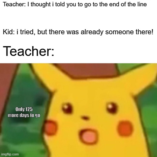 This is me: | Teacher: I thought i told you to go to the end of the line; Kid: i tried, but there was already someone there! Teacher:; Only 125 more days to go | image tagged in memes,surprised pikachu | made w/ Imgflip meme maker