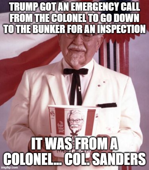Colonel Sanders | TRUMP GOT AN EMERGENCY CALL FROM THE COLONEL TO GO DOWN TO THE BUNKER FOR AN INSPECTION; IT WAS FROM A COLONEL... COL. SANDERS | image tagged in colonel sanders | made w/ Imgflip meme maker