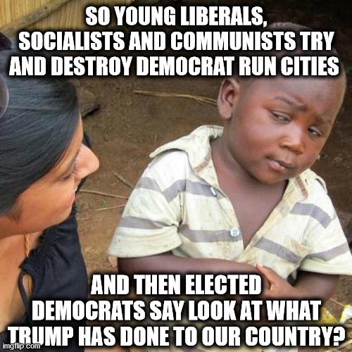 Third World Skeptical Kid Meme | SO YOUNG LIBERALS, SOCIALISTS AND COMMUNISTS TRY AND DESTROY DEMOCRAT RUN CITIES; AND THEN ELECTED DEMOCRATS SAY LOOK AT WHAT TRUMP HAS DONE TO OUR COUNTRY? | image tagged in memes,third world skeptical kid | made w/ Imgflip meme maker