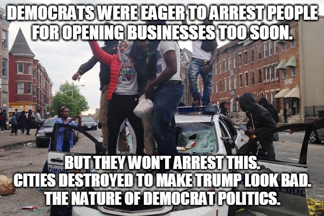 Democrat Politics | DEMOCRATS WERE EAGER TO ARREST PEOPLE
FOR OPENING BUSINESSES TOO SOON. BUT THEY WON'T ARREST THIS.
CITIES DESTROYED TO MAKE TRUMP LOOK BAD.
THE NATURE OF DEMOCRAT POLITICS. | image tagged in riot,democrats,arrest,cities,politics,destruction | made w/ Imgflip meme maker