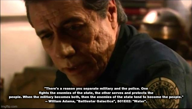 "There's a reason you separate military and the police. One fights the enemies of the state, the other serves and protects the people. When the military becomes both, then the enemies of the state tend to become the people."
-- William Adama, "Battlestar Galactica", S01E02: "Water". | made w/ Imgflip meme maker