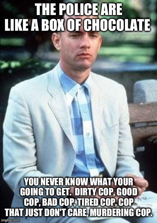 Forest gump | THE POLICE ARE LIKE A BOX OF CHOCOLATE YOU NEVER KNOW WHAT YOUR GOING TO GET.  DIRTY COP, GOOD COP, BAD COP, TIRED COP, COP THAT JUST DON'T  | image tagged in forest gump | made w/ Imgflip meme maker