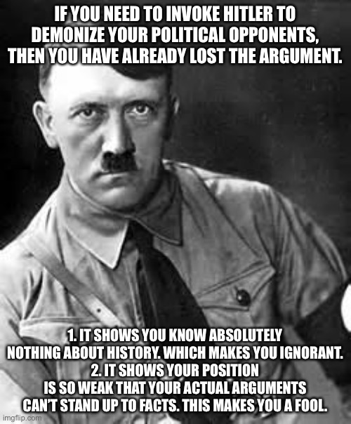 Adolf Hitler | IF YOU NEED TO INVOKE HITLER TO DEMONIZE YOUR POLITICAL OPPONENTS, THEN YOU HAVE ALREADY LOST THE ARGUMENT. 1. IT SHOWS YOU KNOW ABSOLUTELY NOTHING ABOUT HISTORY. WHICH MAKES YOU IGNORANT.
2. IT SHOWS YOUR POSITION IS SO WEAK THAT YOUR ACTUAL ARGUMENTS CAN’T STAND UP TO FACTS. THIS MAKES YOU A FOOL. | image tagged in adolf hitler | made w/ Imgflip meme maker
