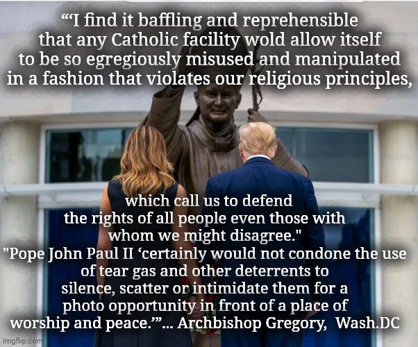 I find it baffling | “‘I find it baffling and reprehensible that any Catholic facility wold allow itself to be so egregiously misused and manipulated in a fashion that violates our religious principles, which call us to defend the rights of all people even those with whom we might disagree."
"Pope John Paul II ‘certainly would not condone the use of tear gas and other deterrents to silence, scatter or intimidate them for a photo opportunity in front of a place of worship and peace.’”... Archbishop Gregory,  Wash.DC | image tagged in pope john paul ii shrine,archbishop gregory of dc | made w/ Imgflip meme maker