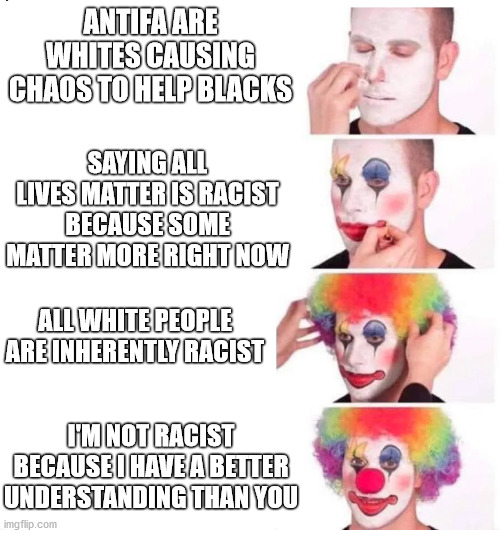 don't be ignorant | ANTIFA ARE WHITES CAUSING CHAOS TO HELP BLACKS; SAYING ALL LIVES MATTER IS RACIST BECAUSE SOME MATTER MORE RIGHT NOW; ALL WHITE PEOPLE ARE INHERENTLY RACIST; I'M NOT RACIST BECAUSE I HAVE A BETTER UNDERSTANDING THAN YOU | image tagged in clown makeup,oh you sily white racist,progress,blm | made w/ Imgflip meme maker