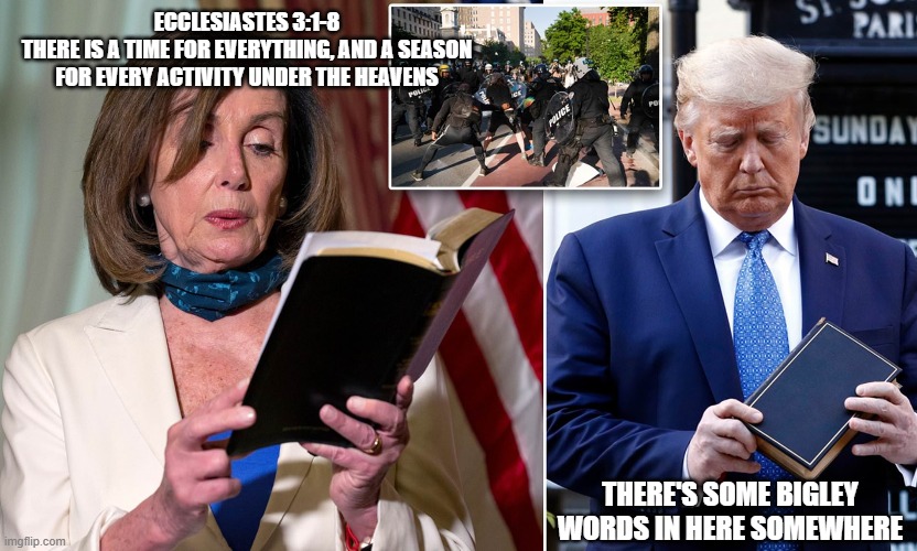 Nancy Pelosi Donald Trump Bible Meme | ECCLESIASTES 3:1-8
THERE IS A TIME FOR EVERYTHING, AND A SEASON FOR EVERY ACTIVITY UNDER THE HEAVENS; THERE'S SOME BIGLEY WORDS IN HERE SOMEWHERE | image tagged in nancy pelosi,donald trump,funny memes,bible | made w/ Imgflip meme maker