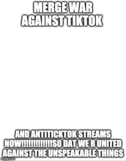 Blank White Template | MERGE WAR AGAINST TIKTOK; AND ANTITICKTOK STREAMS NOW!!!!!!!!!!!!!S0 DAT WE R UNITED AGAINST THE UNSPEAKABLE THINGS | image tagged in blank white template | made w/ Imgflip meme maker