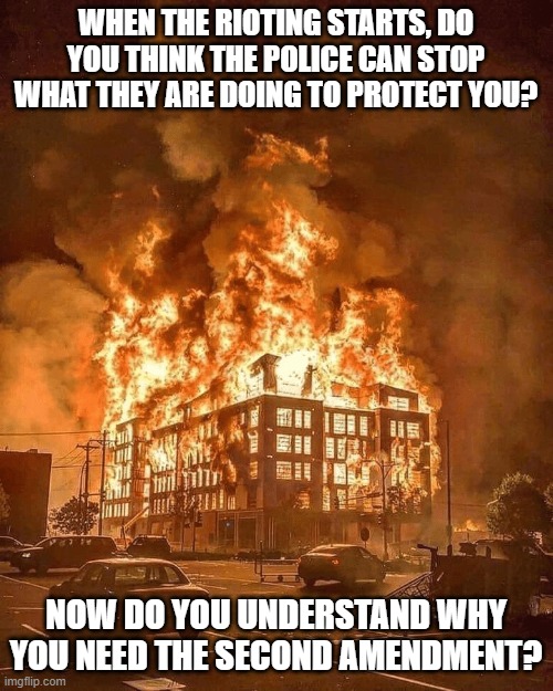 You need the second amendment now more than ever | WHEN THE RIOTING STARTS, DO YOU THINK THE POLICE CAN STOP WHAT THEY ARE DOING TO PROTECT YOU? NOW DO YOU UNDERSTAND WHY YOU NEED THE SECOND AMENDMENT? | image tagged in minneapolis burns,second amendment,police,riots | made w/ Imgflip meme maker