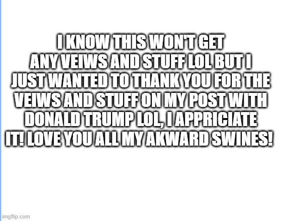 Thanks loves! | I KNOW THIS WON'T GET ANY VEIWS AND STUFF LOL BUT I JUST WANTED TO THANK YOU FOR THE VEIWS AND STUFF ON MY POST WITH DONALD TRUMP LOL, I APPRICIATE IT! LOVE YOU ALL MY AKWARD SWINES! | image tagged in thank you | made w/ Imgflip meme maker