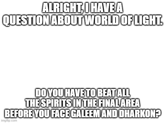I'm on the final area, so that's why I'm asking.... | ALRIGHT, I HAVE A QUESTION ABOUT WORLD OF LIGHT. DO YOU HAVE TO BEAT ALL THE SPIRITS IN THE FINAL AREA BEFORE YOU FACE GALEEM AND DHARKON? | image tagged in blank white template,super smash bros | made w/ Imgflip meme maker