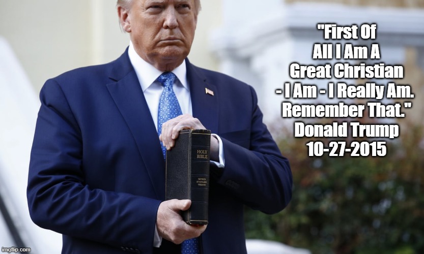 "First Of All I Am A Great Christian - I Am - I Really Am" |  "First Of All I Am A Great Christian - I Am - I Really Am. 
Remember That."
Donald Trump
10-27-2015 | image tagged in trump lies,trump bullshit,trump nonsense,trump garbage,trump falsehood | made w/ Imgflip meme maker