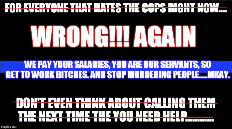 thin blue line of criminal conspirators | WRONG!!! AGAIN; WE PAY YOUR SALARIES, YOU ARE OUR SERVANTS, SO GET TO WORK BITCHES. AND STOP MURDERING PEOPLE.....MKAY. | image tagged in politics lol | made w/ Imgflip meme maker