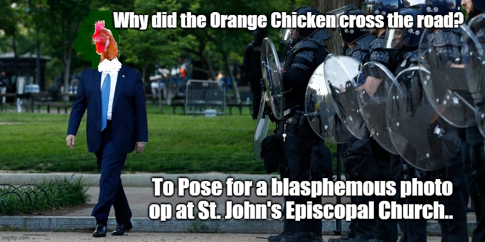 Trump Photoop | Why did the Orange Chicken cross the road? To Pose for a blasphemous photo op at St. John's Episcopal Church.. | image tagged in photos,donald trump,church,george floyd | made w/ Imgflip meme maker