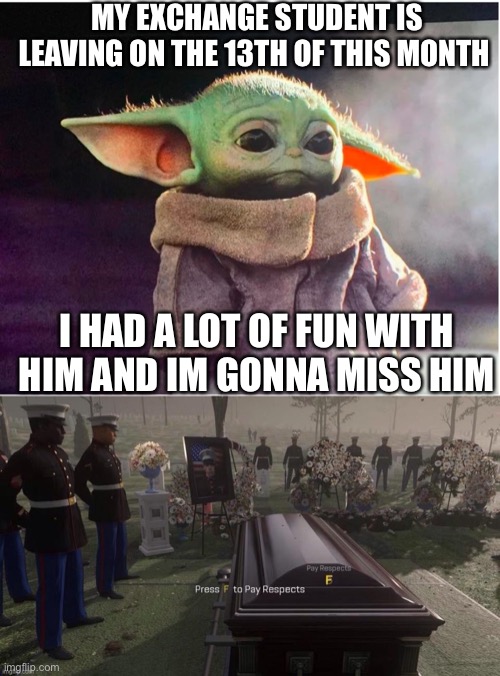 (>_<) | MY EXCHANGE STUDENT IS LEAVING ON THE 13TH OF THIS MONTH; I HAD A LOT OF FUN WITH HIM AND IM GONNA MISS HIM | image tagged in sad baby yoda,sad,press f to pay respects | made w/ Imgflip meme maker