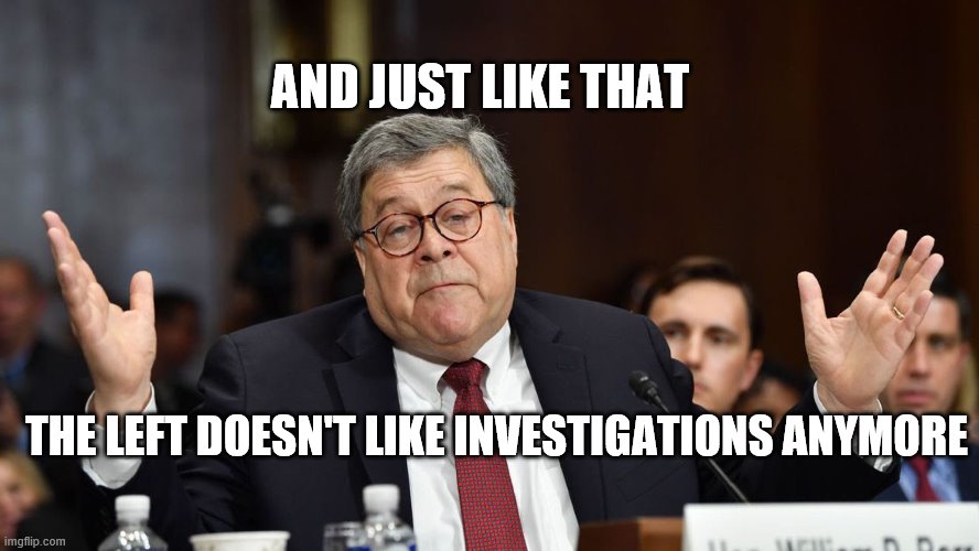 Bill Barr And Just Like That |  AND JUST LIKE THAT; THE LEFT DOESN'T LIKE INVESTIGATIONS ANYMORE | image tagged in politics,funny,bill barr | made w/ Imgflip meme maker