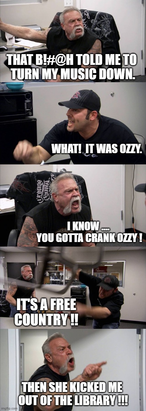 American Chopper Argument | THAT B!#@H TOLD ME TO 
TURN MY MUSIC DOWN. WHAT!  IT WAS OZZY. I KNOW .... 
YOU GOTTA CRANK OZZY ! IT'S A FREE COUNTRY !! THEN SHE KICKED ME 
OUT OF THE LIBRARY !!! | image tagged in memes,american chopper argument | made w/ Imgflip meme maker