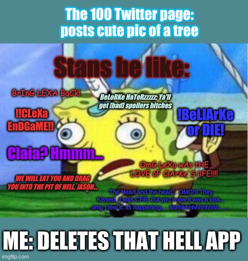 Mocking Spongebob | The 100 Twitter page: posts cute pic of a tree; Stans be like:; BrInG LEXA BaCk! BeLoRKe HaTeRzzzzz: Ya'll get [bad] spoilers bitches; !BeLlArKe or DIE! !!CLeXa EnDGaME!! Claia? Hmmm... OmG LeXa wAs tHE LOVE oF ClArKe'S liFE!!!! WE WILL EAT YOU AND DRAG YOU INTO THE PIT OF HELL, JASON... The Heart and the head... OMG!!! They Kissed, it was CPR, but you know it was a kiss... omg I feel it. its happening.... ahhhhhhhhhhhhhh....... ME: DELETES THAT HELL APP | image tagged in memes,mocking spongebob,the 100,mocking stans | made w/ Imgflip meme maker