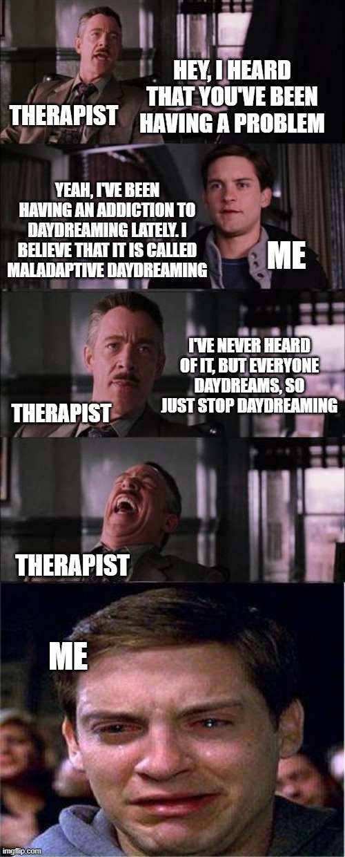 Peter Parker Cry Meme | HEY, I HEARD THAT YOU'VE BEEN HAVING A PROBLEM; THERAPIST; YEAH, I'VE BEEN HAVING AN ADDICTION TO DAYDREAMING LATELY. I BELIEVE THAT IT IS CALLED MALADAPTIVE DAYDREAMING; ME; I'VE NEVER HEARD OF IT, BUT EVERYONE DAYDREAMS, SO JUST STOP DAYDREAMING; THERAPIST; THERAPIST; ME | image tagged in memes,peter parker cry | made w/ Imgflip meme maker