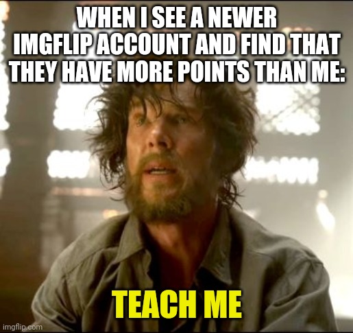 Teach me Strange | WHEN I SEE A NEWER IMGFLIP ACCOUNT AND FIND THAT THEY HAVE MORE POINTS THAN ME:; TEACH ME | image tagged in teach me strange | made w/ Imgflip meme maker