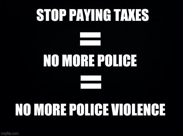 Black background | STOP PAYING TAXES; =; NO MORE POLICE; =; NO MORE POLICE VIOLENCE | image tagged in black background | made w/ Imgflip meme maker