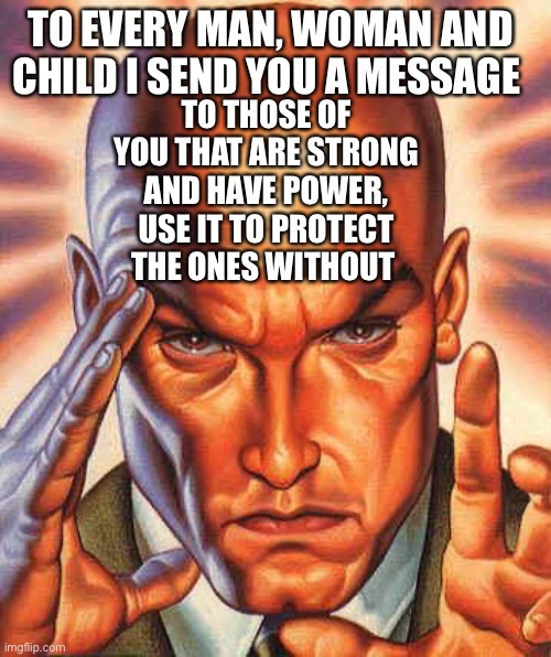 Professor X’s message to humanity | TO EVERY MAN, WOMAN AND CHILD I SEND YOU A MESSAGE; TO THOSE OF YOU THAT ARE STRONG AND HAVE POWER, USE IT TO PROTECT THE ONES WITHOUT | image tagged in xmen | made w/ Imgflip meme maker
