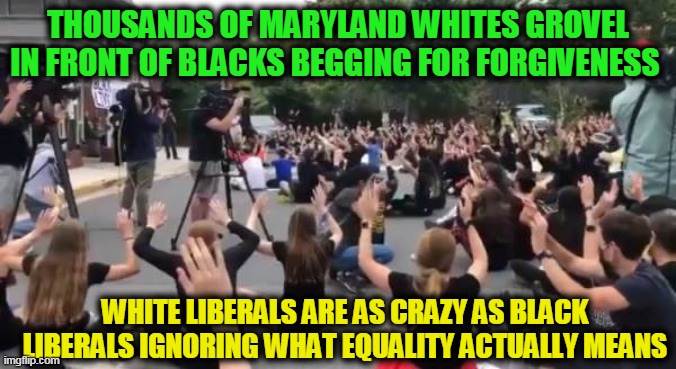 ALL Lives Matter as we are ALL Equals!! | THOUSANDS OF MARYLAND WHITES GROVEL IN FRONT OF BLACKS BEGGING FOR FORGIVENESS; WHITE LIBERALS ARE AS CRAZY AS BLACK LIBERALS IGNORING WHAT EQUALITY ACTUALLY MEANS | image tagged in liberal hypocrisy,liberalism,liberal millenials,liberal agenda,crying democrats,democratic socialism | made w/ Imgflip meme maker