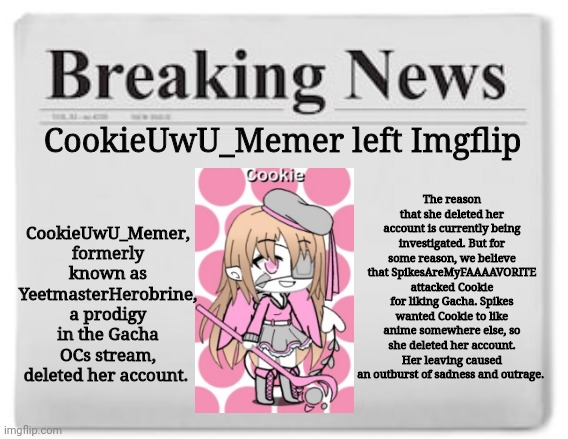 F in the comments | CookieUwU_Memer, formerly known as YeetmasterHerobrine, a prodigy in the Gacha OCs stream, deleted her account. CookieUwU_Memer left Imgflip; The reason that she deleted her account is currently being investigated. But for some reason, we believe that SpikesAreMyFAAAAVORITE attacked Cookie for liking Gacha. Spikes wanted Cookie to like anime somewhere else, so she deleted her account. Her leaving caused an outburst of sadness and outrage. | image tagged in breaking news,gacha,memes | made w/ Imgflip meme maker