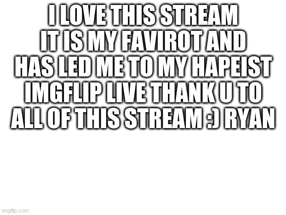 Blank White Template | I LOVE THIS STREAM IT IS MY FAVIROT AND HAS LED ME TO MY HAPEIST IMGFLIP LIVE THANK U TO ALL OF THIS STREAM :) RYAN | image tagged in blank white template | made w/ Imgflip meme maker