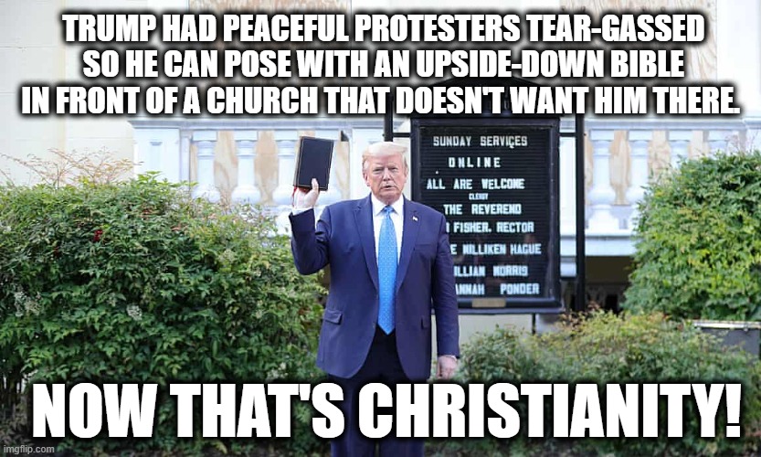 Sounds about right... | TRUMP HAD PEACEFUL PROTESTERS TEAR-GASSED SO HE CAN POSE WITH AN UPSIDE-DOWN BIBLE IN FRONT OF A CHURCH THAT DOESN'T WANT HIM THERE. NOW THAT'S CHRISTIANITY! | image tagged in donald trump,bible,church,christianity,fail,loser | made w/ Imgflip meme maker