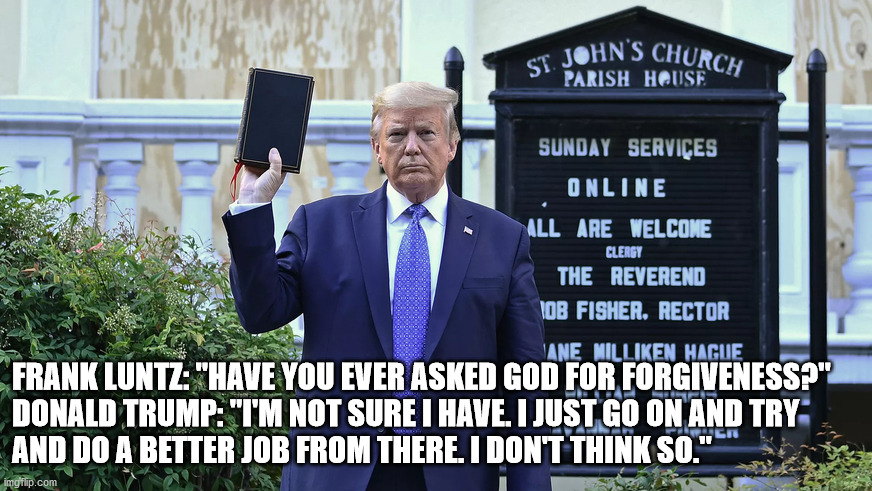 Fake Christian | FRANK LUNTZ: "HAVE YOU EVER ASKED GOD FOR FORGIVENESS?"  

DONALD TRUMP: "I'M NOT SURE I HAVE. I JUST GO ON AND TRY AND DO A BETTER JOB FROM THERE. I DON'T THINK SO." | image tagged in donald trump | made w/ Imgflip meme maker