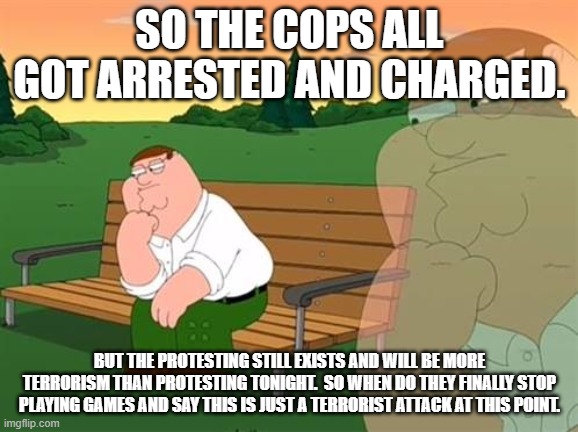 This is war not protesting. | SO THE COPS ALL GOT ARRESTED AND CHARGED. BUT THE PROTESTING STILL EXISTS AND WILL BE MORE TERRORISM THAN PROTESTING TONIGHT.  SO WHEN DO THEY FINALLY STOP PLAYING GAMES AND SAY THIS IS JUST A TERRORIST ATTACK AT THIS POINT. | image tagged in pensive reflecting thoughtful peter griffin | made w/ Imgflip meme maker