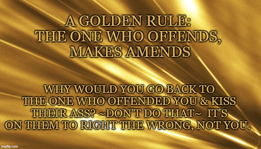 The one who offends, makes amends | A GOLDEN RULE: 
THE ONE WHO OFFENDS, 
MAKES AMENDS; WHY WOULD YOU GO BACK TO THE ONE WHO OFFENDED YOU & KISS THEIR ASS? ~DON'T DO THAT~  IT'S ON THEM TO RIGHT THE WRONG, NOT YOU. | image tagged in golden rule,do the right thing,facts of life | made w/ Imgflip meme maker