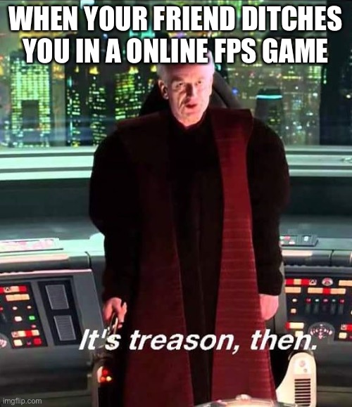 The senate | WHEN YOUR FRIEND DITCHES YOU IN A ONLINE FPS GAME | image tagged in i am the senate | made w/ Imgflip meme maker