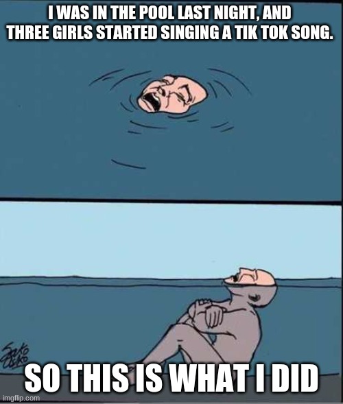 Crying Guy Drowning | I WAS IN THE POOL LAST NIGHT, AND THREE GIRLS STARTED SINGING A TIK TOK SONG. SO THIS IS WHAT I DID | image tagged in crying guy drowning | made w/ Imgflip meme maker