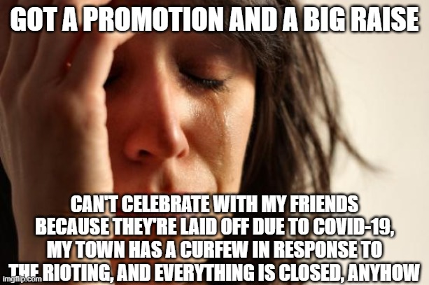 First World Problems Meme | GOT A PROMOTION AND A BIG RAISE; CAN'T CELEBRATE WITH MY FRIENDS BECAUSE THEY'RE LAID OFF DUE TO COVID-19, MY TOWN HAS A CURFEW IN RESPONSE TO THE RIOTING, AND EVERYTHING IS CLOSED, ANYHOW | image tagged in memes,first world problems,AdviceAnimals | made w/ Imgflip meme maker