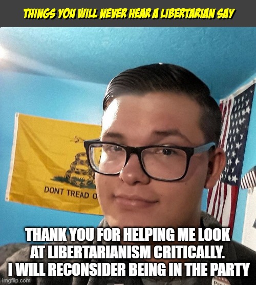 Things you will never hear a Libertarian Say | THANK YOU FOR HELPING ME LOOK AT LIBERTARIANISM CRITICALLY.  I WILL RECONSIDER BEING IN THE PARTY | image tagged in things you will never hear a libertarian say | made w/ Imgflip meme maker