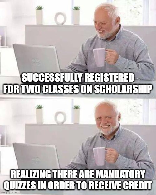 quizzes kill it | SUCCESSFULLY REGISTERED FOR TWO CLASSES ON SCHOLARSHIP; REALIZING THERE ARE MANDATORY QUIZZES IN ORDER TO RECEIVE CREDIT | image tagged in memes,hide the pain harold | made w/ Imgflip meme maker
