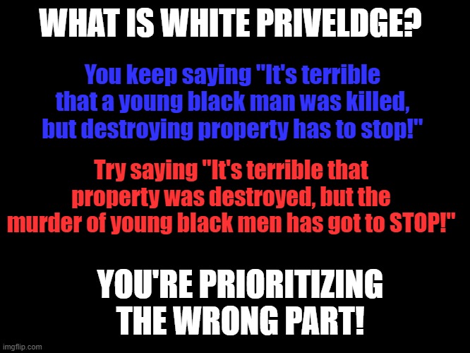 White Privilege | WHAT IS WHITE PRIVELDGE? You keep saying "It's terrible that a young black man was killed, but destroying property has to stop!"; Try saying "It's terrible that property was destroyed, but the murder of young black men has got to STOP!"; YOU'RE PRIORITIZING THE WRONG PART! | image tagged in white privilege | made w/ Imgflip meme maker