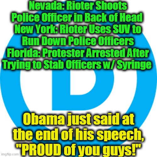 Nothing Like Playing to the Democrat Base... | Nevada: Rioter Shoots Police Officer in Back of Head 
New York: Rioter Uses SUV to Run Down Police Officers
Florida: Protester Arrested After Trying to Stab Officers w/ Syringe; Obama just said at the end of his speech,  "PROUD of you guys!" | image tagged in politics,political meme,thanks obama,democratic socialism,lib protestors,liberalism | made w/ Imgflip meme maker