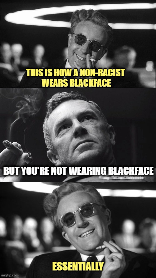 Doctor Strangelove says... | THIS IS HOW A NON-RACIST 
WEARS BLACKFACE; BUT YOU'RE NOT WEARING BLACKFACE; ESSENTIALLY | image tagged in doctor strangelove says,w/ col jack ripper | made w/ Imgflip meme maker