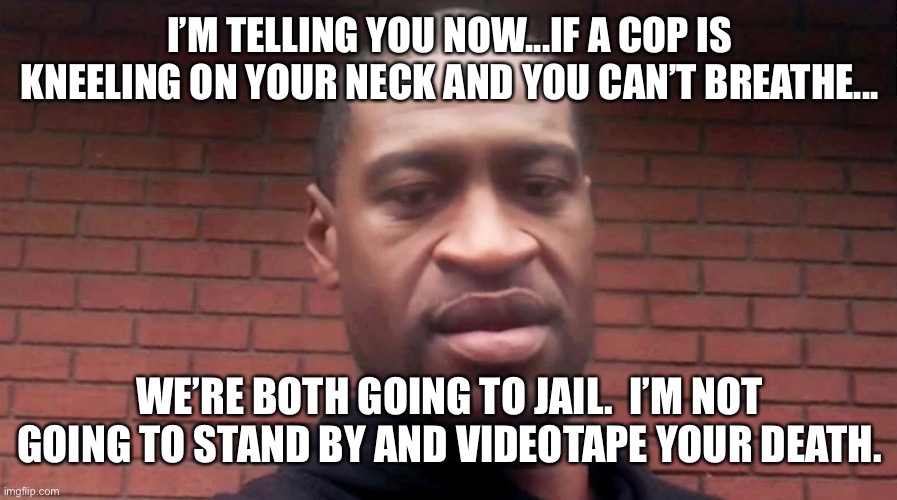 George Floyd | I’M TELLING YOU NOW...IF A COP IS KNEELING ON YOUR NECK AND YOU CAN’T BREATHE... WE’RE BOTH GOING TO JAIL.  I’M NOT GOING TO STAND BY AND VIDEOTAPE YOUR DEATH. | image tagged in george floyd | made w/ Imgflip meme maker