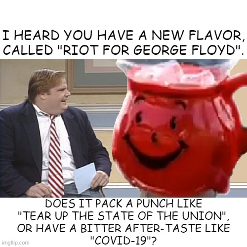 Liberal Koolaid | I HEARD YOU HAVE A NEW FLAVOR, CALLED "RIOT FOR GEORGE FLOYD". DOES IT PACK A PUNCH LIKE
"TEAR UP THE STATE OF THE UNION",
OR HAVE A BITTER AFTER-TASTE LIKE
"COVID-19"? | image tagged in chris farley interviews the kool aid man | made w/ Imgflip meme maker